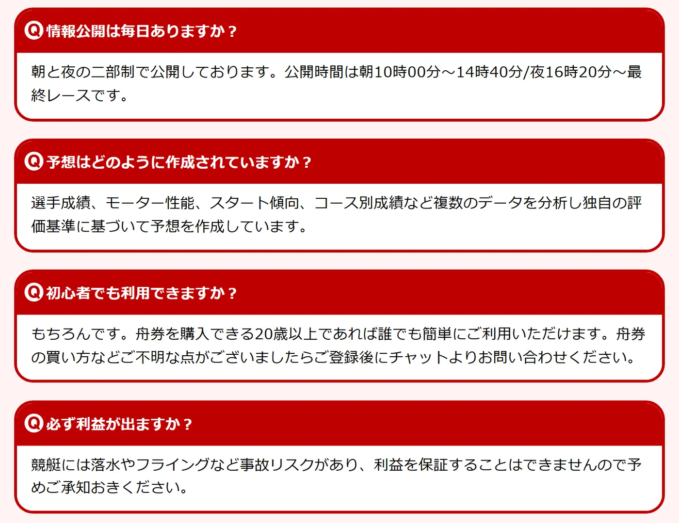 ボートマスターのトップページ「よくある質問」のうち4つ。「情報公開は毎日ありますか？」に「朝と夜の二部制で公開しております。公開時間は朝10時00分～14時40分/夜16時20分～最終レースです。」、「予想はどのように作成されていますか？」に「選手成績、モーター性能、スタート傾向、コース別成績など複数のデータを分析し独自の評価基準に基づいて予想を作成しています。」、「初心者でも利用できますか？」に「舟券を購入できる20歳以上であれば誰でも簡単にご利用いただけます。」、「必ず利益が出ますか？」に「競艇には落水やフライングなど事故リスクがあり、利益を保証することはできませんので予めご承知おきください。」（2026年10月21日・私たちが記録）