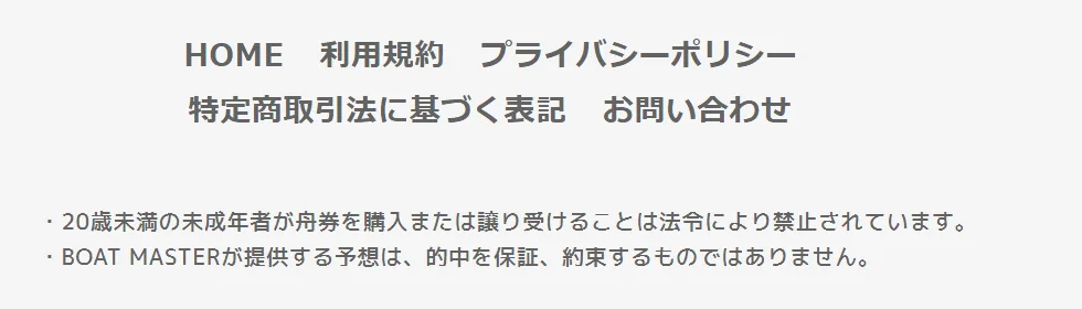 ボートマスターの全ページのいちばん下。HOME・利用規約・プライバシーポリシー・特定商取引法に基づく表記・お問い合わせのリンクの下に「・20歳未満の未成年者が舟券を購入または譲り受けることは法令により禁止されています。」「・BOAT MASTERが提供する予想は、的中を保証、約束するものではありません。」の2行（2026年10月21日・私たちが記録）