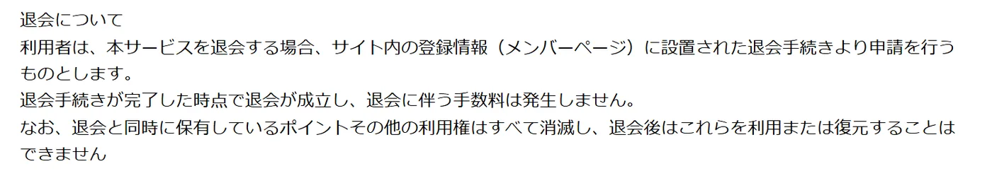 ボートマスターの利用規約 第3条の「退会について」。「利用者は、本サービスを退会する場合、サイト内の登録情報（メンバーページ）に設置された退会手続きより申請を行うものとします。」「退会手続きが完了した時点で退会が成立し、退会に伴う手数料は発生しません。」「なお、退会と同時に保有しているポイントその他の利用権はすべて消滅し、退会後はこれらを利用または復元することはできません」と書いてある（2026年10月21日・私たちが記録）