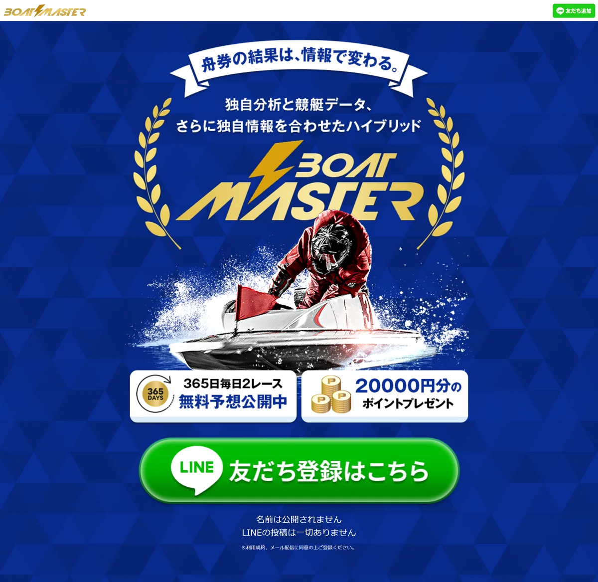 ボートマスター（BOAT MASTER、boat-masters.net）のトップページのいちばん上。青い背景に「舟券の結果は、情報で変わる。」のリボン、「独自分析と競艇データ、さらに独自情報を合わせたハイブリッド」、金色のBOAT MASTERのロゴと赤いレーサーのボートの絵。その下に「365日毎日2レース 無料予想公開中」「20000円分のポイントプレゼント」の2枚の帯、緑の「LINE 友だち登録はこちら」ボタン、「名前は公開されません」「LINEの投稿は一切ありません」「※利用規約、メール配信に同意の上ご登録ください。」（2026年10月21日・私たちが記録）