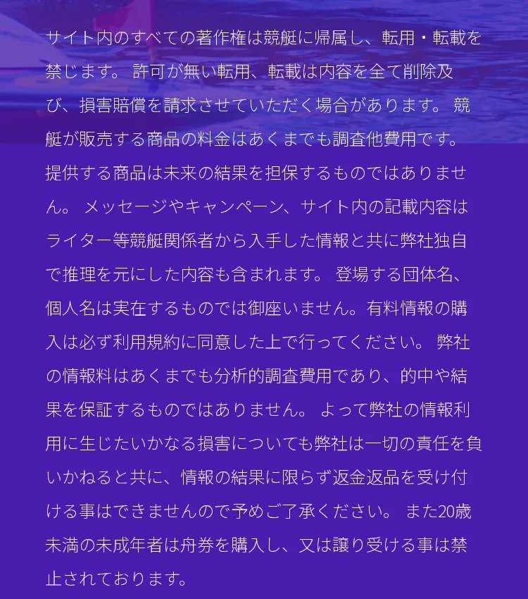 競艇BOATRACEの全ページのいちばん下にある紫の背景の注意書き。「サイト内のすべての著作権は競艇に帰属し」から始まり、「メッセージやキャンペーン、サイト内の記載内容はライター等競艇関係者から入手した情報と共に弊社独自で推理を元にした内容も含まれます。登場する団体名、個人名は実在するものでは御座いません。」「弊社の情報料はあくまでも分析的調査費用であり、的中や結果を保証するものではありません。」を経て、最後に「また20歳未満の未成年者は舟券を購入し、又は譲り受ける事は禁止されております。」で終わる（2026年10月15日・私たちが記録）