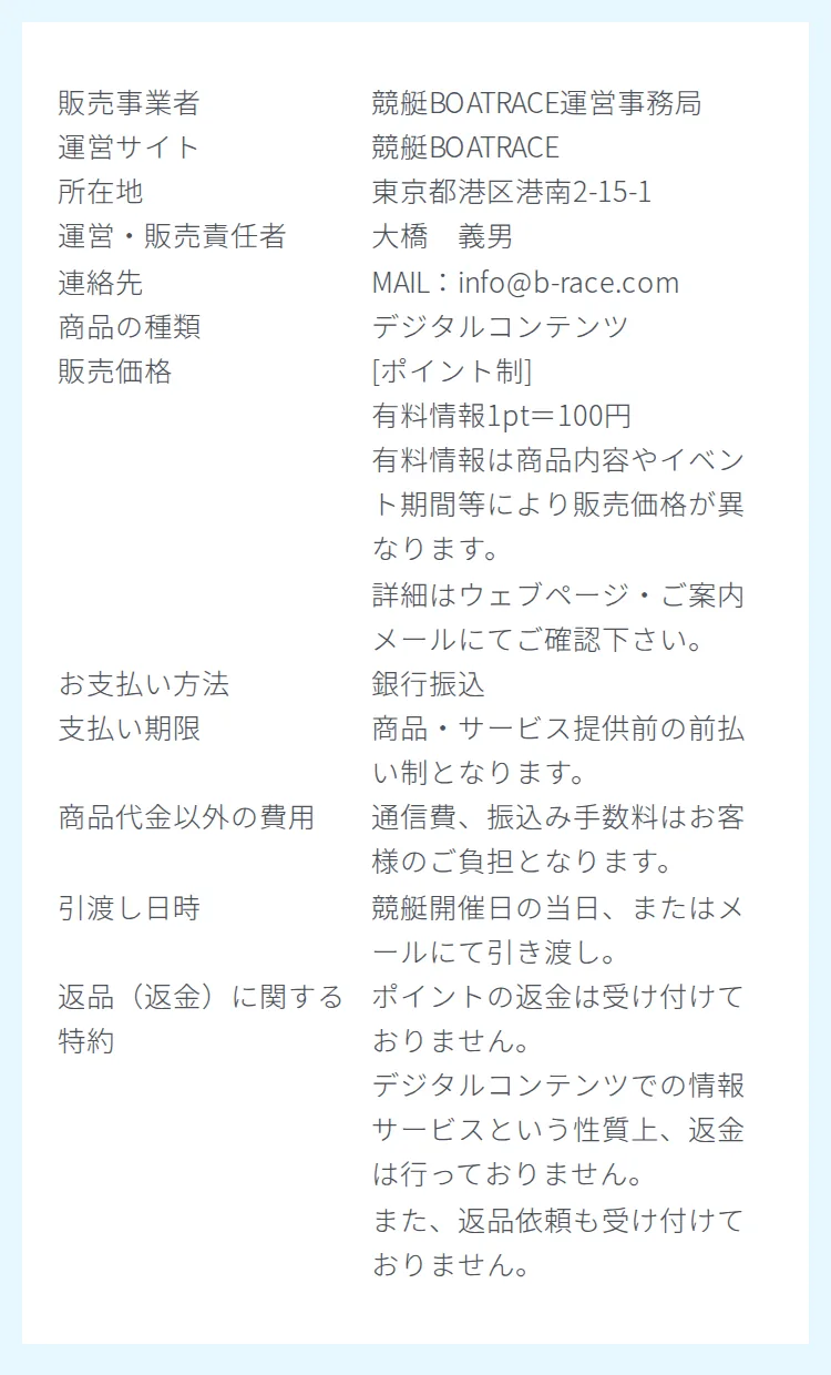 競艇BOATRACEの特商取引法に基づく表記。販売事業者 競艇BOATRACE運営事務局、運営サイト 競艇BOATRACE、所在地 東京都港区港南2-15-1、運営・販売責任者 大橋 義男、連絡先 MAIL：info@b-race.com、商品の種類 デジタルコンテンツ、販売価格 [ポイント制] 有料情報1pt＝100円、お支払い方法 銀行振込、支払い期限 商品・サービス提供前の前払い制、引渡し日時 競艇開催日の当日またはメールにて引き渡し、返品（返金）に関する特約 ポイントの返金は受け付けておりません、が並んでいる。電話番号の欄は無い（2026年10月15日・私たちが記録）