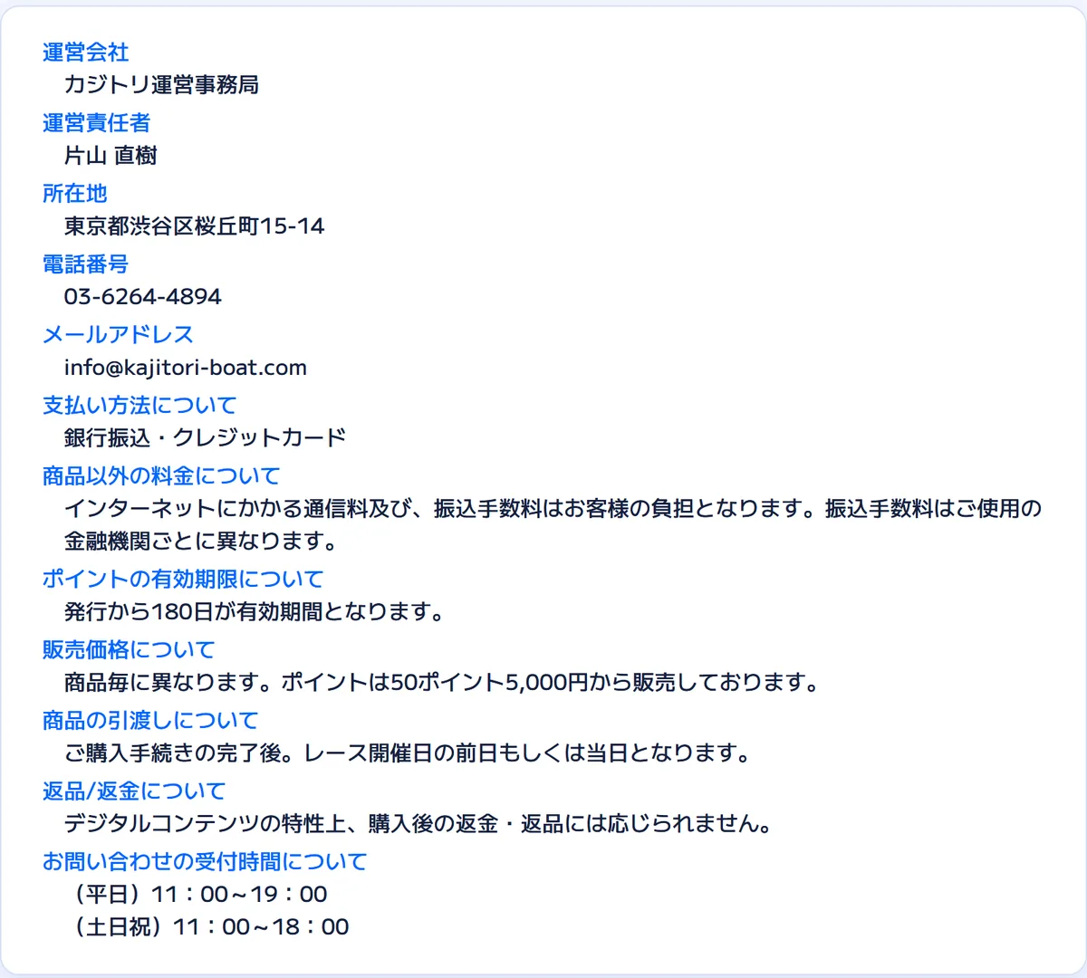 カジトリの特定商取引法に基づく表記。運営会社 カジトリ運営事務局、運営責任者 片山 直樹、所在地 東京都渋谷区桜丘町15-14、電話番号 03-6264-4894、メールアドレス info@kajitori-boat.com、支払い方法 銀行振込・クレジットカード、ポイントの有効期限 発行から180日、販売価格 ポイントは50ポイント5,000円から、返品/返金 購入後の返金・返品には応じられません、受付時間 平日11:00〜19:00・土日祝11:00〜18:00（2026年10月21日・私たちが記録）