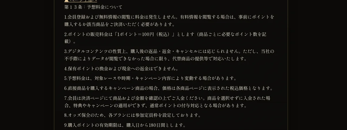 競艇KAZEYAの利用規約 第13条：予想料金について。「2.ポイントの販売料金は「1ポイント＝100円（税込）」とします」「3.デジタルコンテンツの性質上、購入後の返品・返金・キャンセルには応じられません」「4.保有ポイントの換金および現金への返金はできません」「8.オッズ保全のため、各プランには参加定員枠を設定しております」「9.購入ポイントの有効期限は、購入日から180日間とします」などの9項が書いてある（2026年10月19日・私たちが記録）