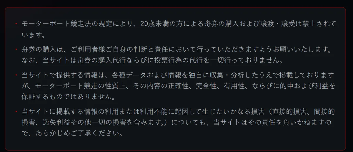 競艇モンキーターンの全ページのいちばん下にある注意書き。「モーターボート競走法の規定により、20歳未満の方による舟券の購入および譲渡・譲受は禁止されています。」「舟券の購入は、ご利用者様ご自身の判断と責任において行っていただきますようお願いいたします。なお、当サイトは舟券の購入代行ならびに投票行為の代行を一切行っておりません。」「当サイトで提供する情報は、各種データおよび情報を独自に収集・分析したうえで掲載しておりますが、モーターボート競走の性質上、その内容の正確性、完全性、有用性、ならびに的中および利益を保証するものではありません。」と、損害についての免責の文が並ぶ（2026年10月16日・私たちが記録）