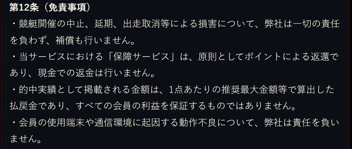 競艇モンキーターンの利用規約 第12条（免責事項）。「競艇開催の中止、延期、出走取消等による損害について、弊社は一切の責任を負わず、補償も行いません。」「当サービスにおける「保障サービス」は、原則としてポイントによる返還であり、現金での返金は行いません。」「的中実績として掲載される金額は、1点あたりの推奨最大金額等で算出した払戻金であり、すべての会員の利益を保証するものではありません。」「会員の使用端末や通信環境に起因する動作不良について、弊社は責任を負いません。」と書いてある（2026年10月16日・私たちが記録）