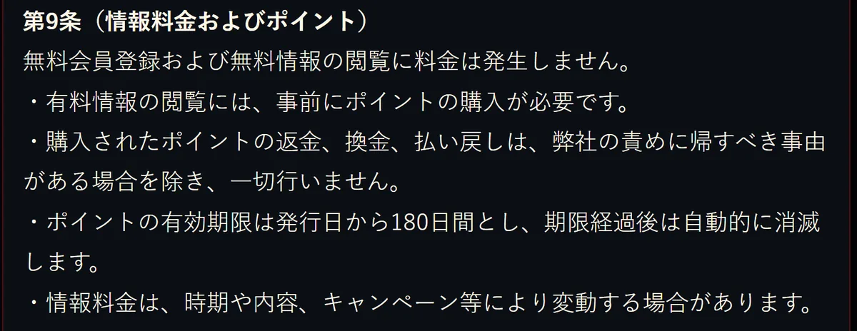 競艇モンキーターンの利用規約 第9条（情報料金およびポイント）。「無料会員登録および無料情報の閲覧に料金は発生しません。」「有料情報の閲覧には、事前にポイントの購入が必要です。」「購入されたポイントの返金、換金、払い戻しは、弊社の責めに帰すべき事由がある場合を除き、一切行いません。」「ポイントの有効期限は発行日から180日間とし、期限経過後は自動的に消滅します。」「情報料金は、時期や内容、キャンペーン等により変動する場合があります。」と書いてある（2026年10月16日・私たちが記録）